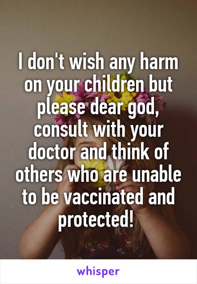 I don't wish any harm on your children but please dear god, consult with your doctor and think of others who are unable to be vaccinated and protected! 