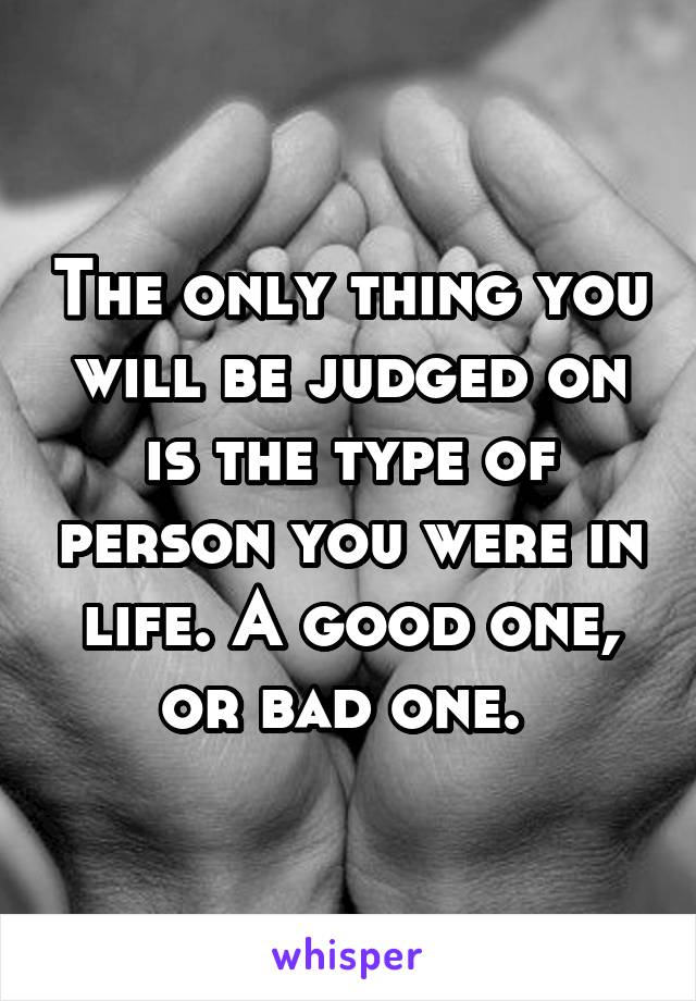 The only thing you will be judged on is the type of person you were in life. A good one, or bad one. 