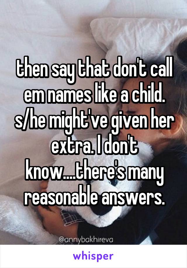 then say that don't call em names like a child. s/he might've given her extra. I don't know....there's many reasonable answers.