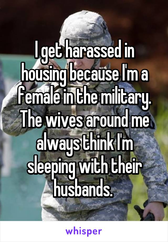 I get harassed in housing because I'm a female in the military. The wives around me always think I'm sleeping with their husbands. 