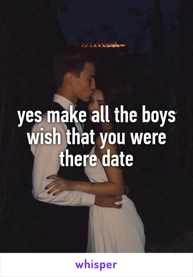 yes make all the boys wish that you were there date