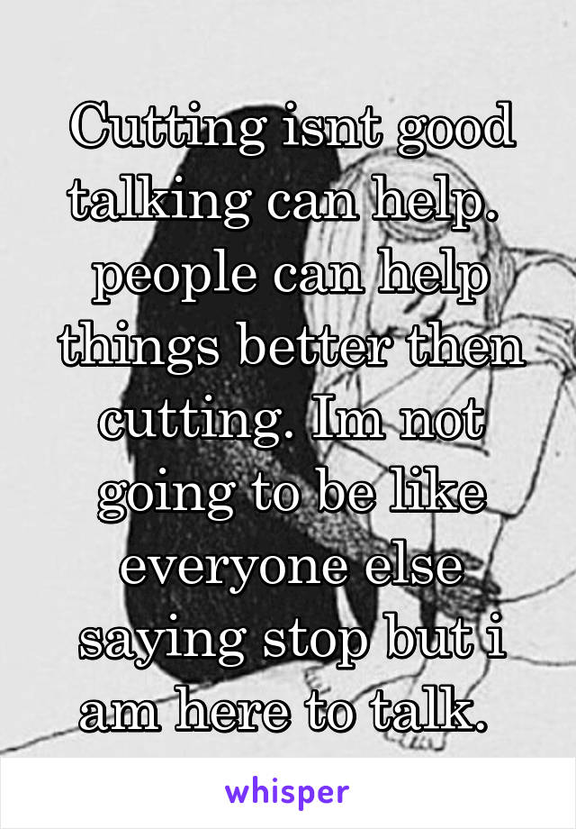 Cutting isnt good talking can help.  people can help things better then cutting. Im not going to be like everyone else saying stop but i am here to talk. 