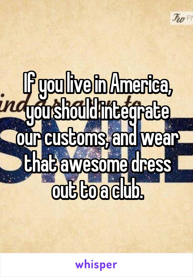 If you live in America, you should integrate our customs, and wear that awesome dress out to a club.