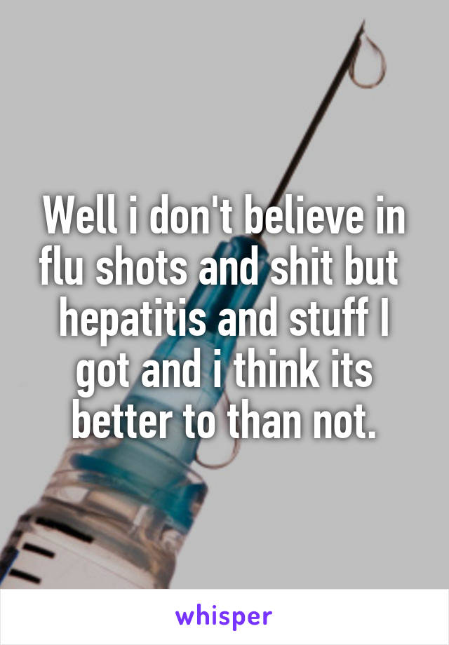 Well i don't believe in flu shots and shit but  hepatitis and stuff I got and i think its better to than not.