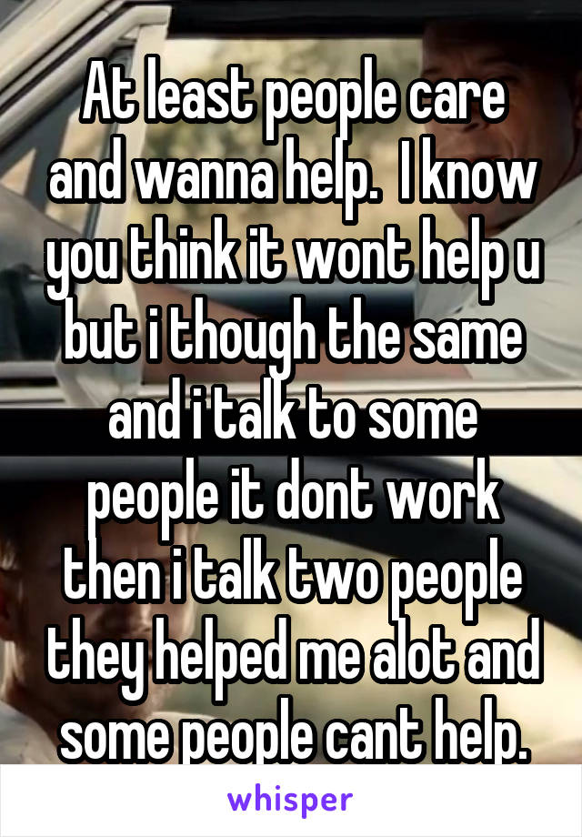 At least people care and wanna help.  I know you think it wont help u but i though the same and i talk to some people it dont work then i talk two people they helped me alot and some people cant help.