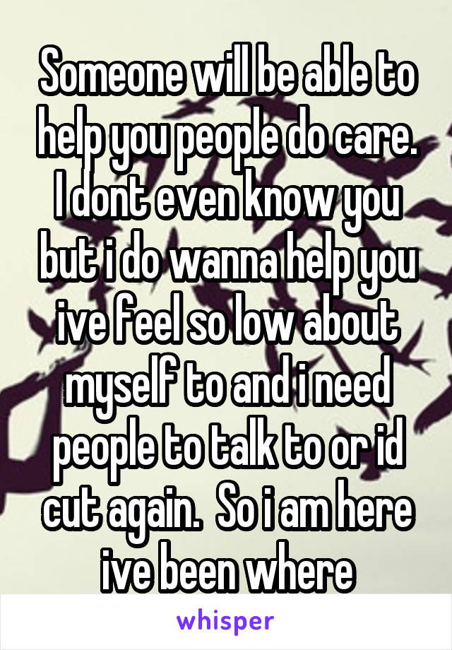 Someone will be able to help you people do care. I dont even know you but i do wanna help you ive feel so low about myself to and i need people to talk to or id cut again.  So i am here ive been where