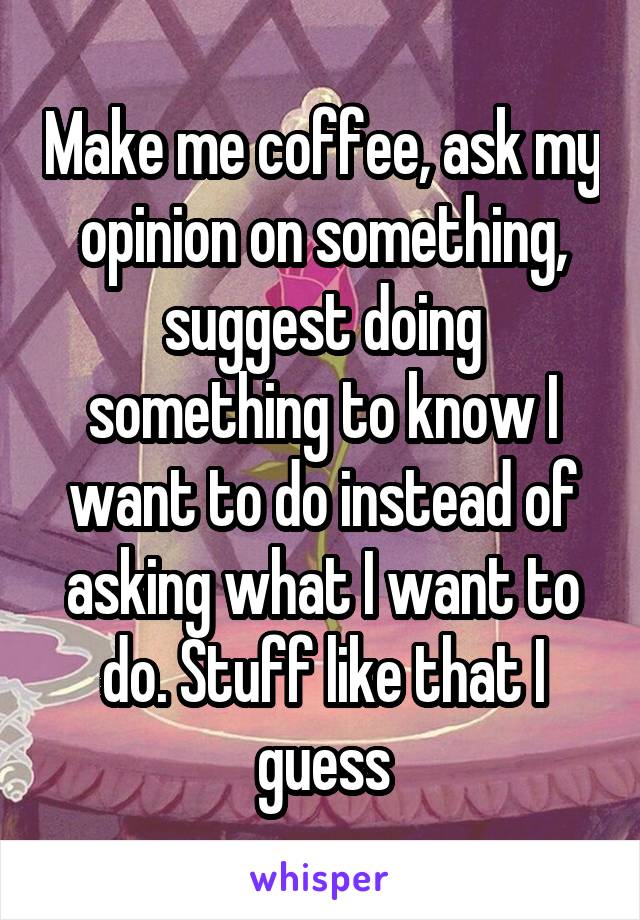 Make me coffee, ask my opinion on something, suggest doing something to know I want to do instead of asking what I want to do. Stuff like that I guess