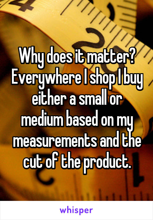 Why does it matter? Everywhere I shop I buy either a small or medium based on my measurements and the cut of the product.