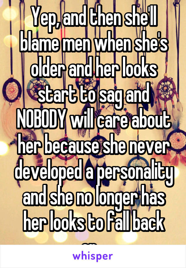 Yep, and then she'll blame men when she's older and her looks start to sag and NOBODY will care about her because she never developed a personality and she no longer has her looks to fall back on...