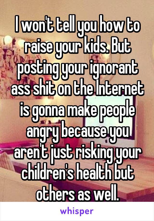 I won't tell you how to raise your kids. But posting your ignorant ass shit on the Internet is gonna make people angry because you aren't just risking your children's health but others as well.