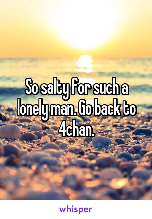 So salty for such a lonely man. Go back to 4chan.