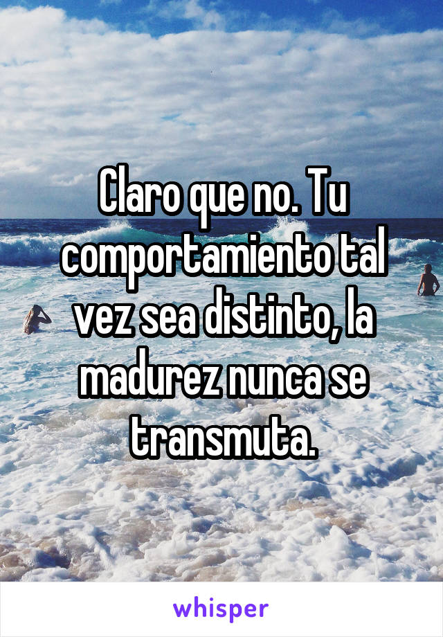 Claro que no. Tu comportamiento tal vez sea distinto, la madurez nunca se transmuta.