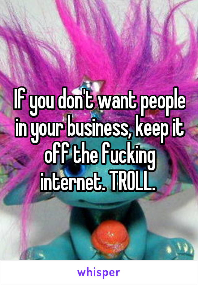 If you don't want people in your business, keep it off the fucking internet. TROLL. 
