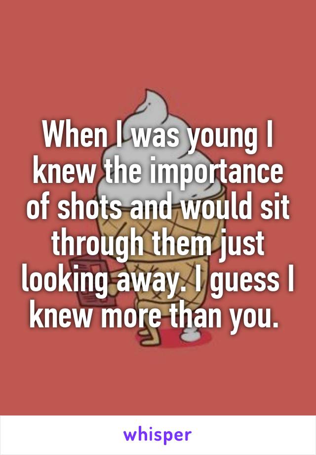 When I was young I knew the importance of shots and would sit through them just looking away. I guess I knew more than you. 