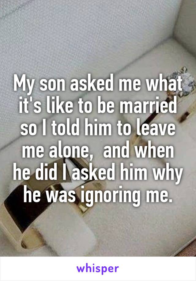 My son asked me what it's like to be married so I told him to leave me alone,  and when he did I asked him why he was ignoring me.