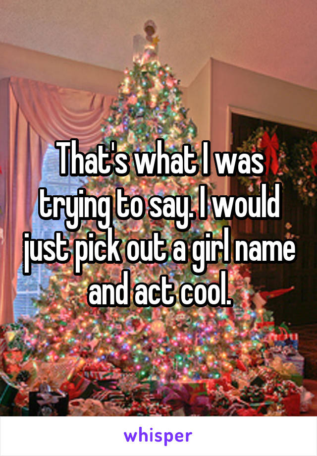 That's what I was trying to say. I would just pick out a girl name and act cool.
