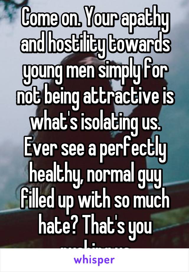 Come on. Your apathy and hostility towards young men simply for not being attractive is what's isolating us. Ever see a perfectly healthy, normal guy filled up with so much hate? That's you pushing us