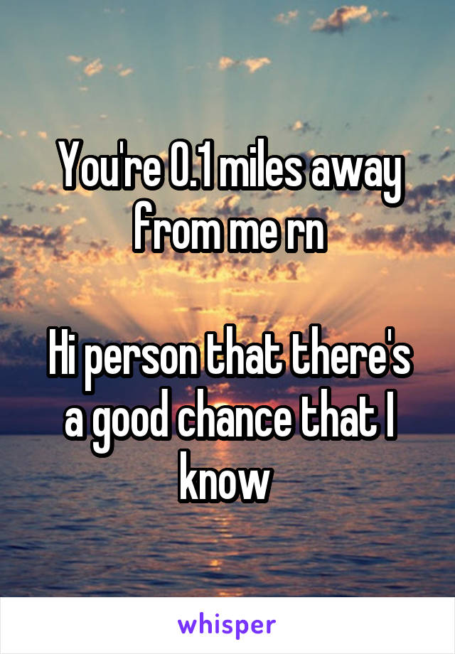 You're 0.1 miles away from me rn

Hi person that there's a good chance that I know 