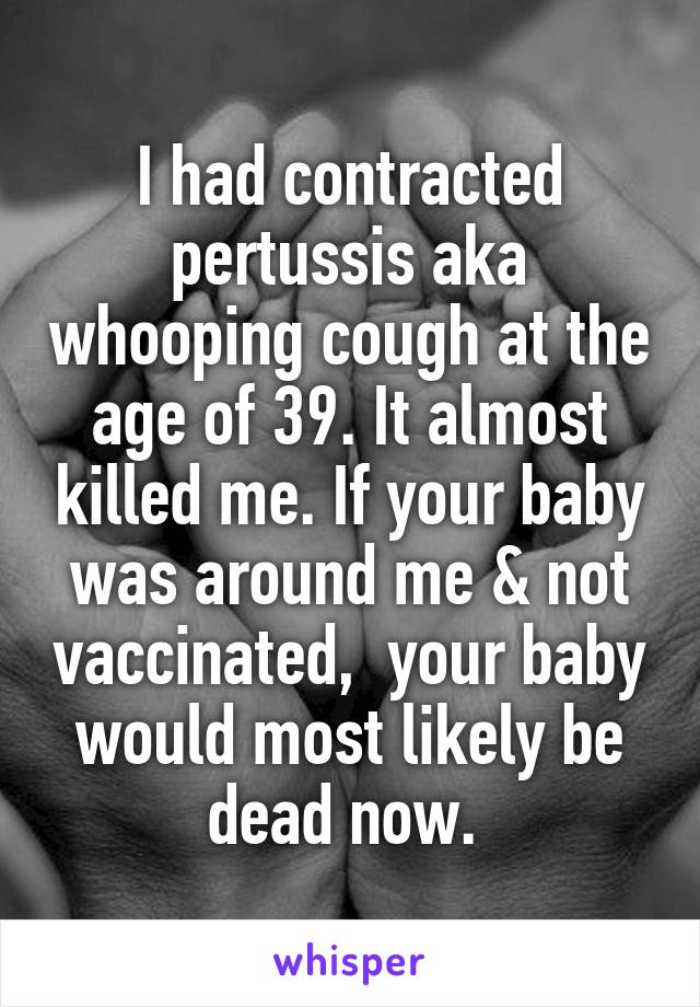 I had contracted pertussis aka whooping cough at the age of 39. It almost killed me. If your baby was around me & not vaccinated,  your baby would most likely be dead now. 