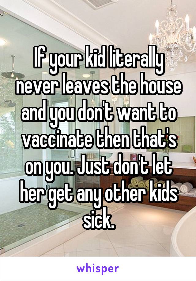 If your kid literally never leaves the house and you don't want to vaccinate then that's on you. Just don't let her get any other kids sick.