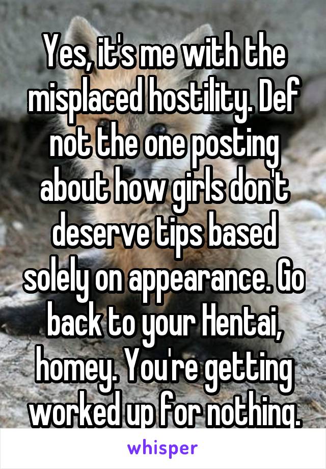 Yes, it's me with the misplaced hostility. Def not the one posting about how girls don't deserve tips based solely on appearance. Go back to your Hentai, homey. You're getting worked up for nothing.