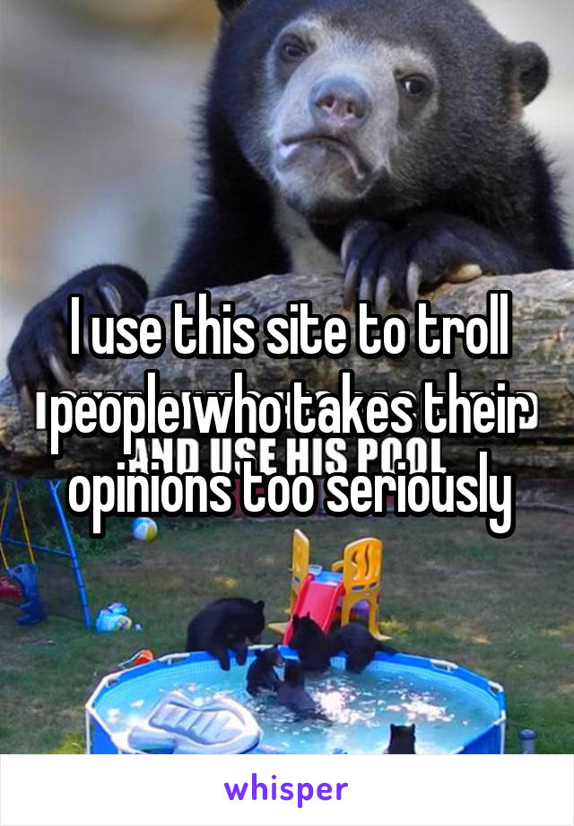 I use this site to troll people who takes their opinions too seriously