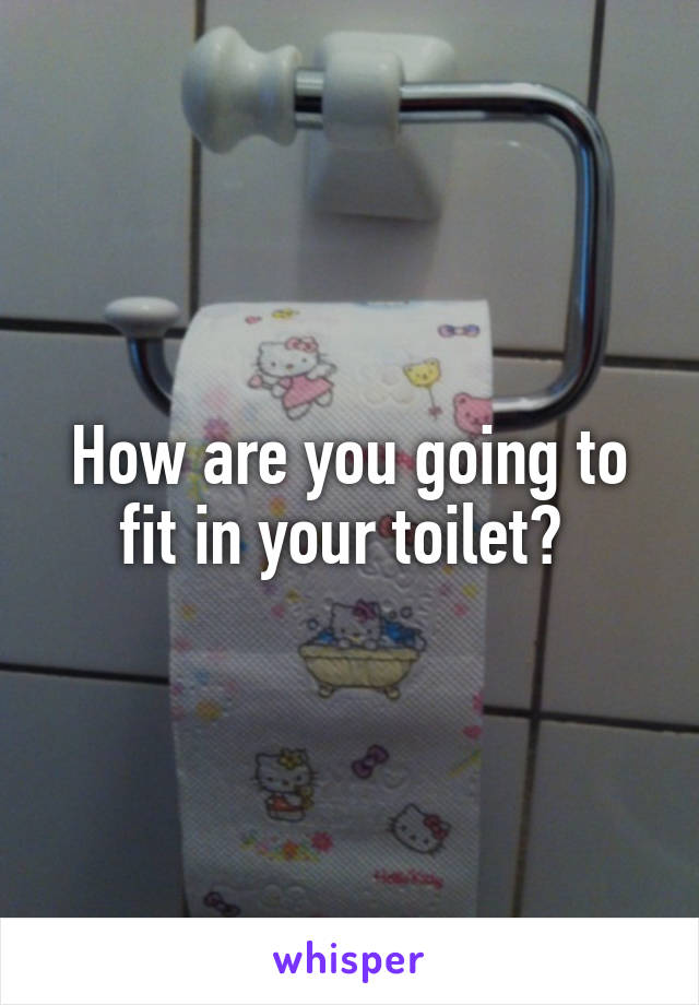 How are you going to fit in your toilet? 