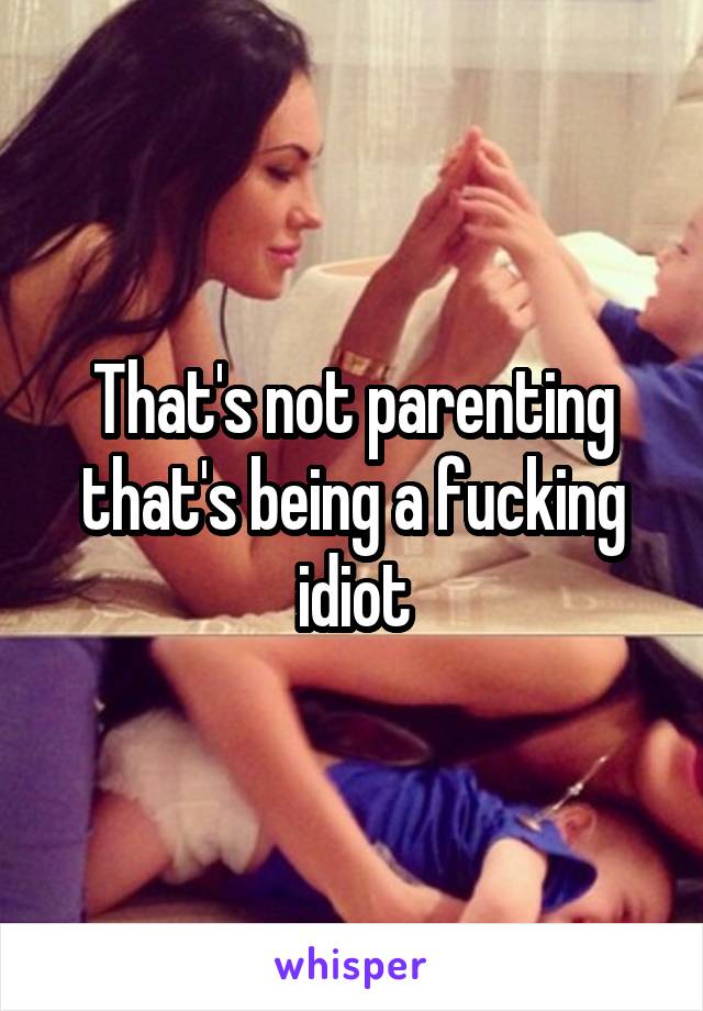 That's not parenting that's being a fucking idiot