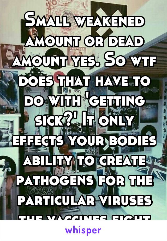 Small weakened amount or dead amount yes. So wtf does that have to do with 'getting sick?' It only effects your bodies ability to create pathogens for the particular viruses the vaccines fight