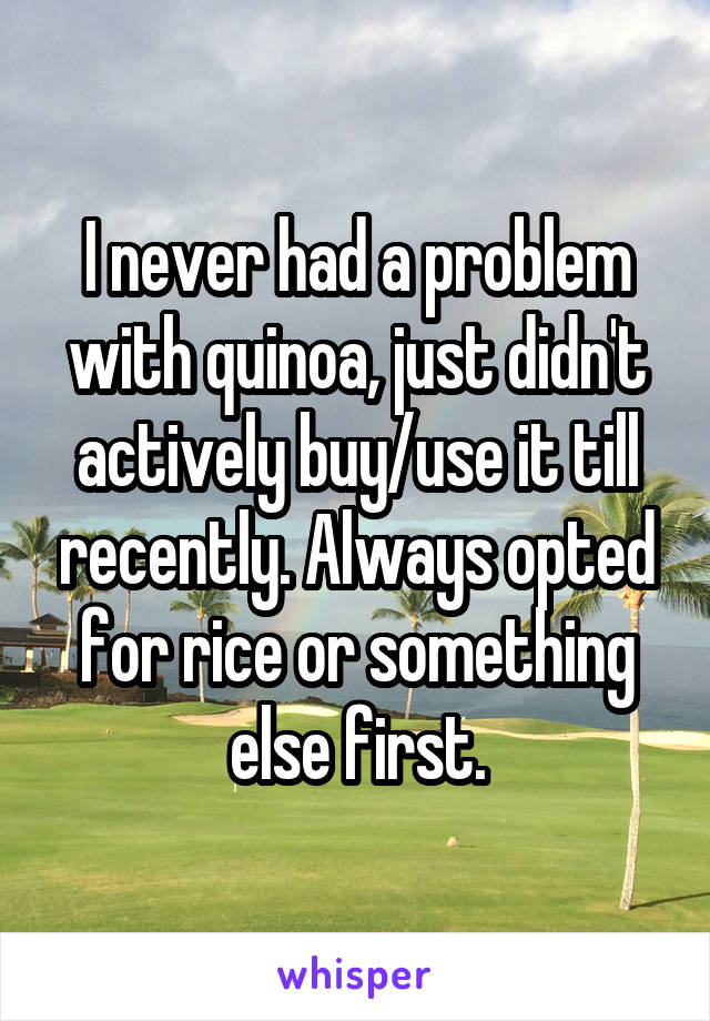 I never had a problem with quinoa, just didn't actively buy/use it till recently. Always opted for rice or something else first.