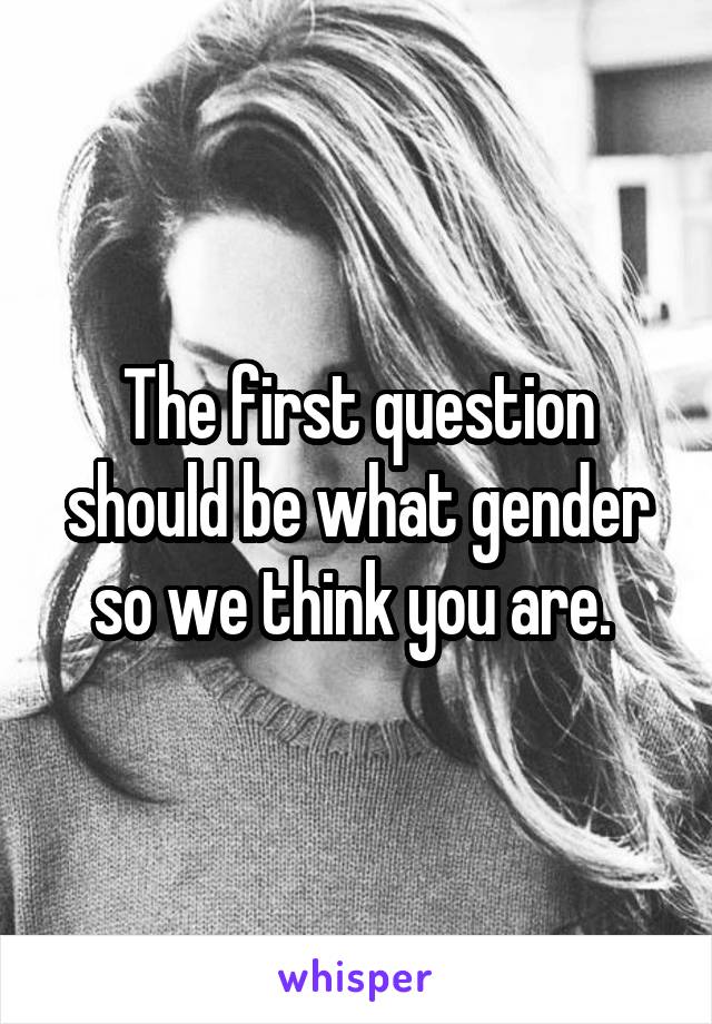 The first question should be what gender so we think you are. 