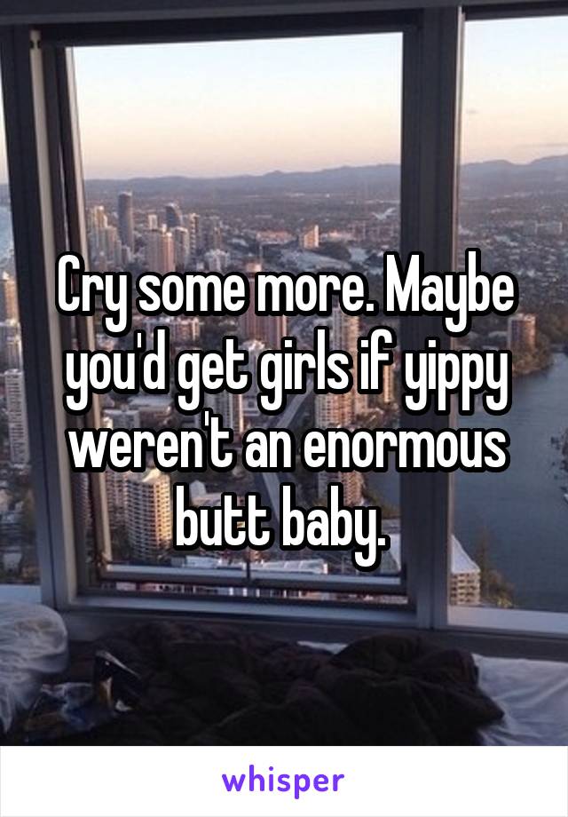 Cry some more. Maybe you'd get girls if yippy weren't an enormous butt baby. 