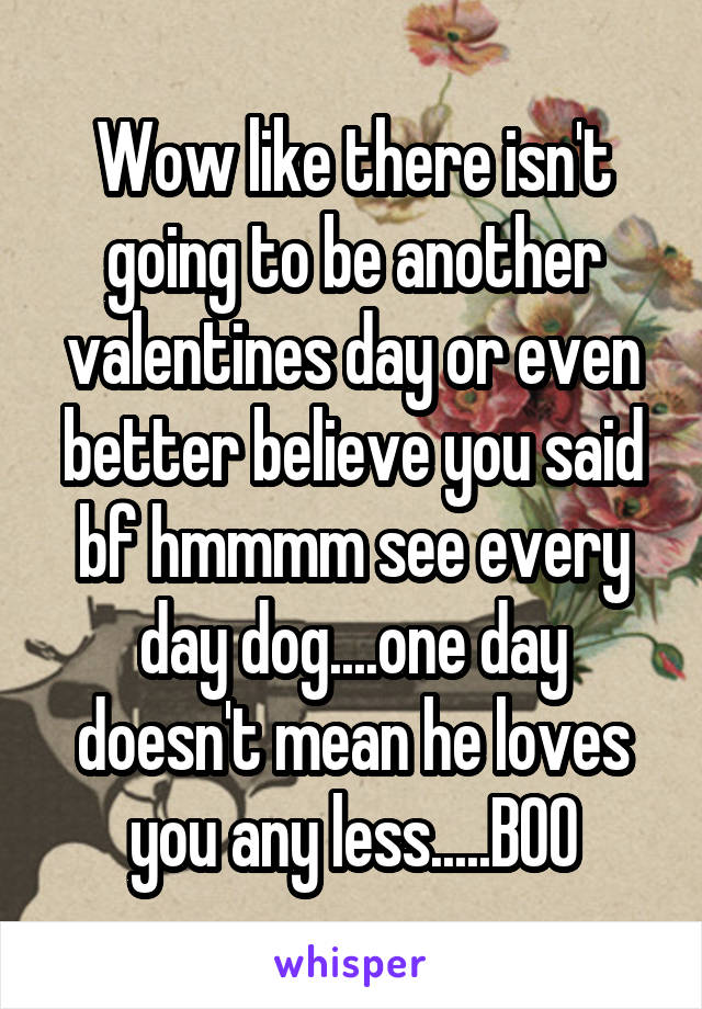 Wow like there isn't going to be another valentines day or even better believe you said bf hmmmm see every day dog....one day doesn't mean he loves you any less.....BOO