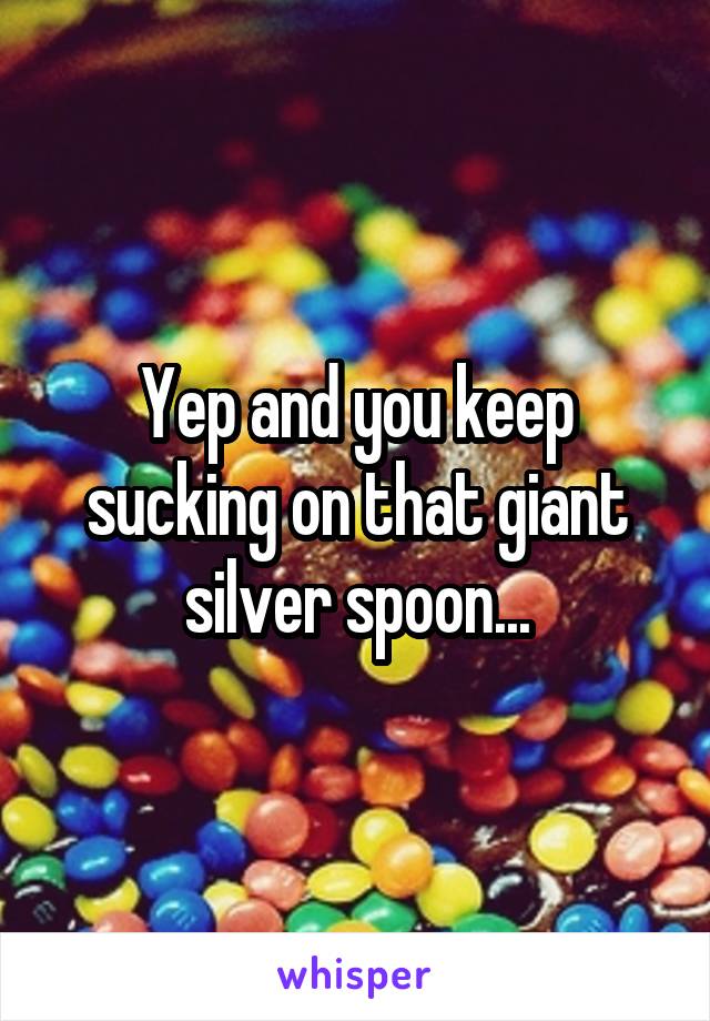 Yep and you keep sucking on that giant silver spoon...