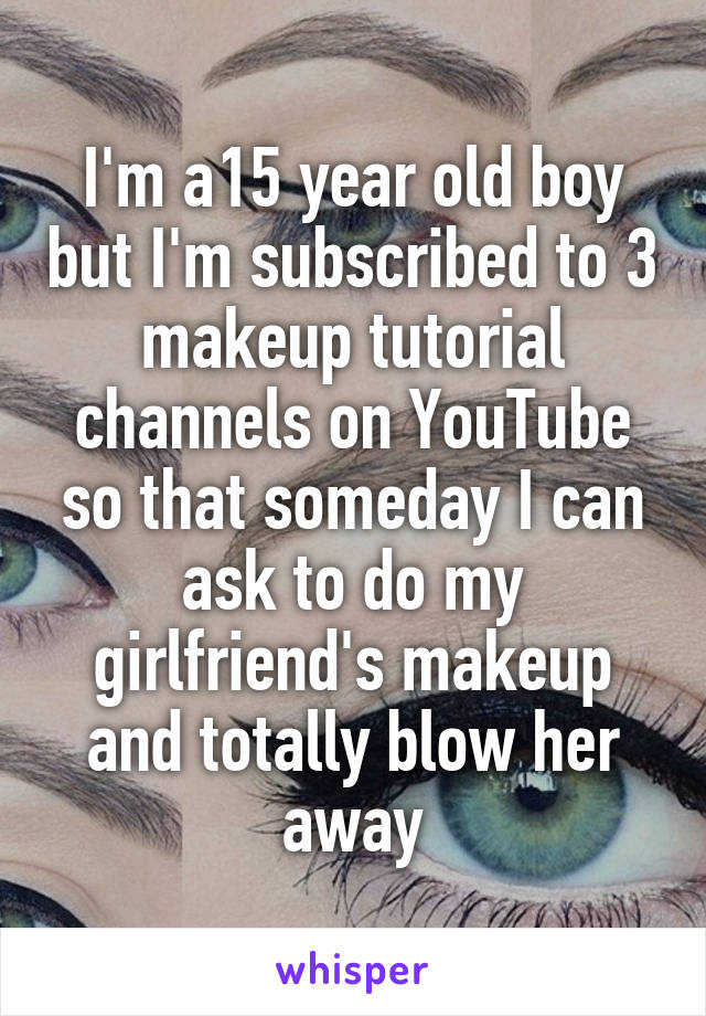 I'm a15 year old boy but I'm subscribed to 3 makeup tutorial channels on YouTube so that someday I can ask to do my girlfriend's makeup and totally blow her away