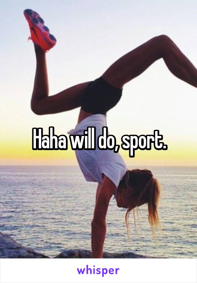 Haha will do, sport.