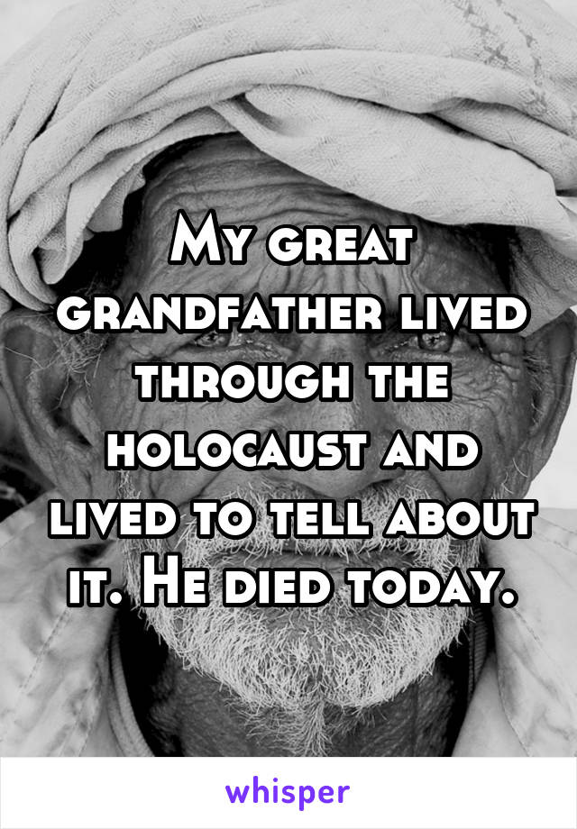 My great grandfather lived through the holocaust and lived to tell about it. He died today.