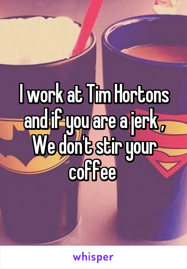 I work at Tim Hortons and if you are a jerk , We don't stir your coffee 