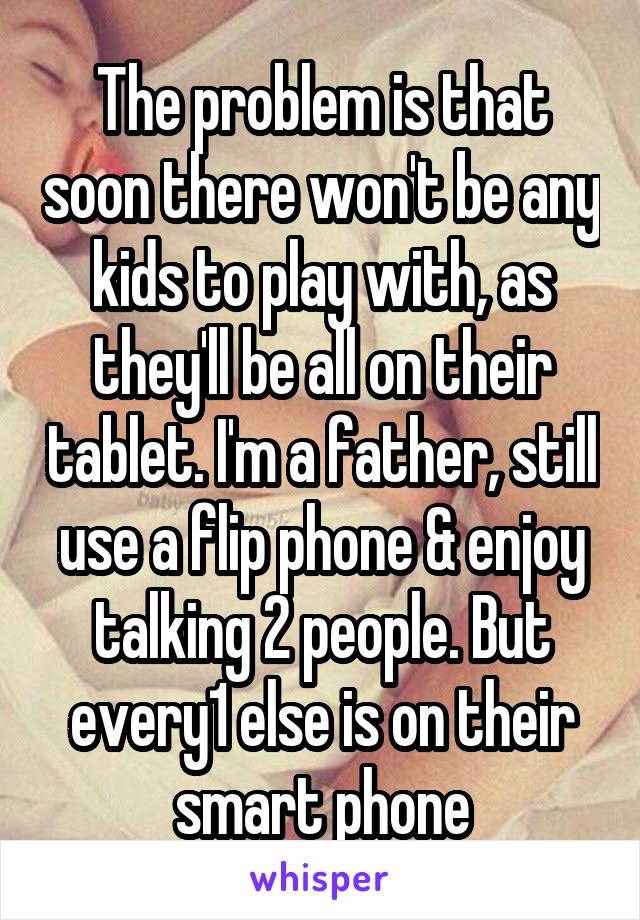 The problem is that soon there won't be any kids to play with, as they'll be all on their tablet. I'm a father, still use a flip phone & enjoy talking 2 people. But every1 else is on their smart phone