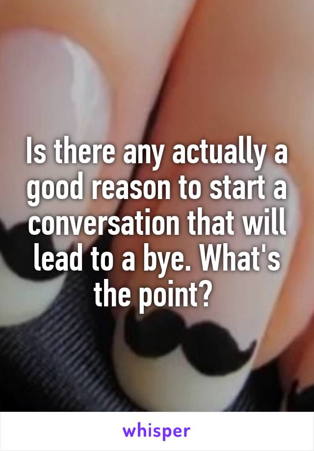 Is there any actually a good reason to start a conversation that will lead to a bye. What's the point? 