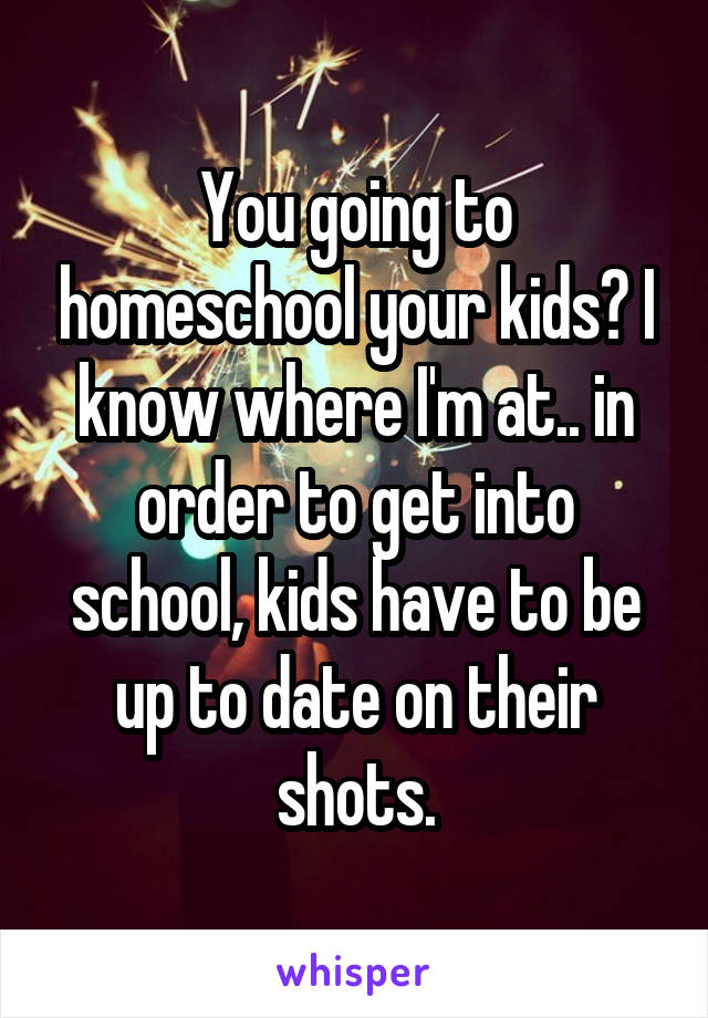 You going to homeschool your kids? I know where I'm at.. in order to get into school, kids have to be up to date on their shots.