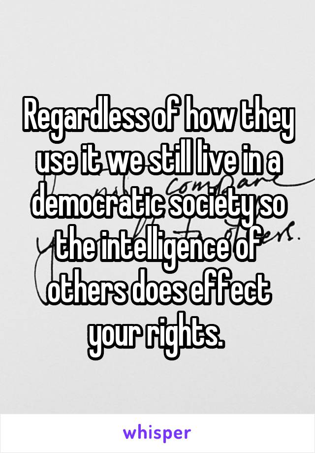 Regardless of how they use it we still live in a democratic society so the intelligence of others does effect your rights. 