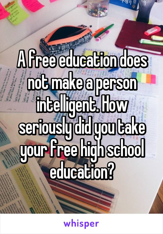 A free education does not make a person intelligent. How seriously did you take your free high school education?