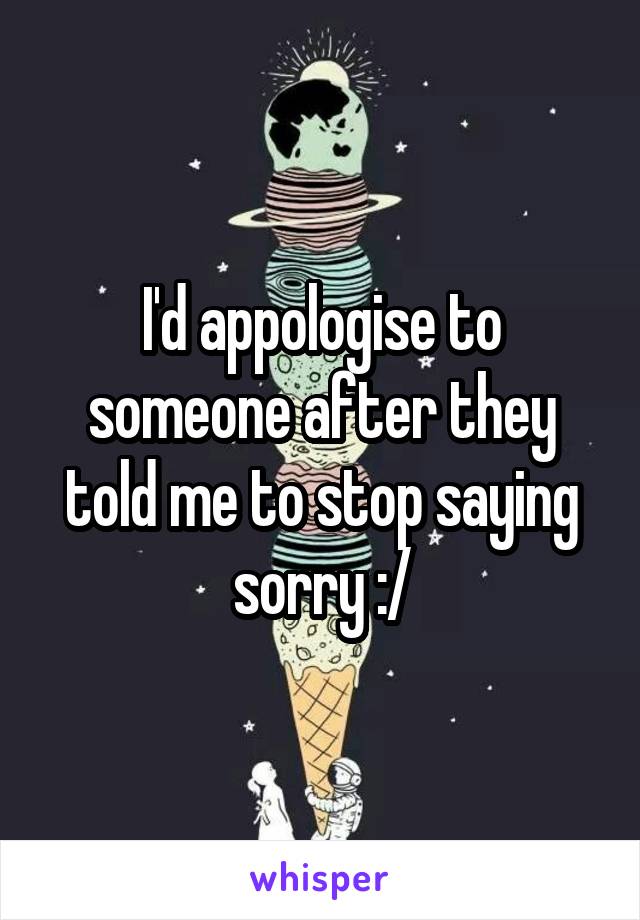 I'd appologise to someone after they told me to stop saying sorry :/