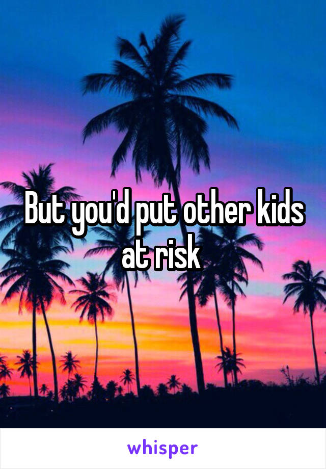 But you'd put other kids at risk 