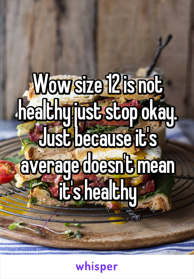 Wow size 12 is not healthy just stop okay. Just because it's average doesn't mean it's healthy