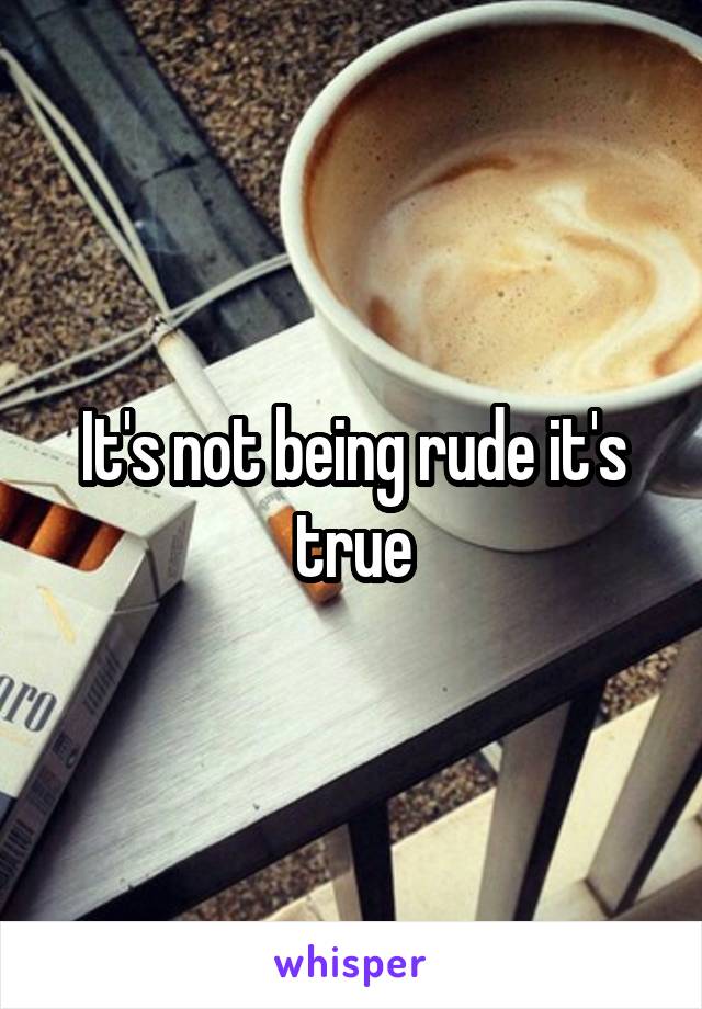 It's not being rude it's true