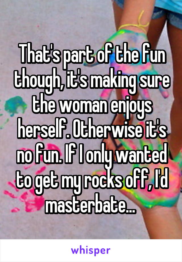 That's part of the fun though, it's making sure the woman enjoys herself. Otherwise it's no fun. If I only wanted to get my rocks off, I'd masterbate... 