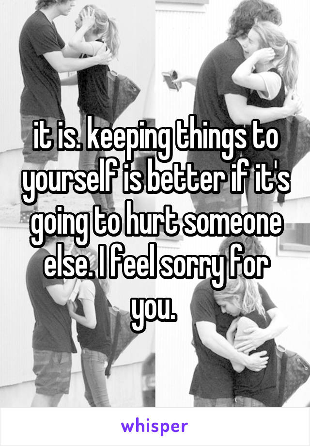 it is. keeping things to yourself is better if it's going to hurt someone else. I feel sorry for you. 