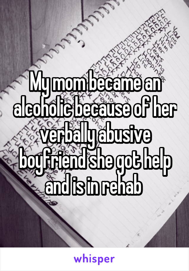 My mom became an alcoholic because of her verbally abusive boyfriend she got help and is in rehab 